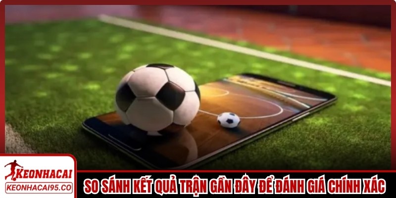 So sánh kết quả những trận gần đây để đánh giá chính xác sức mạnh hiện tại